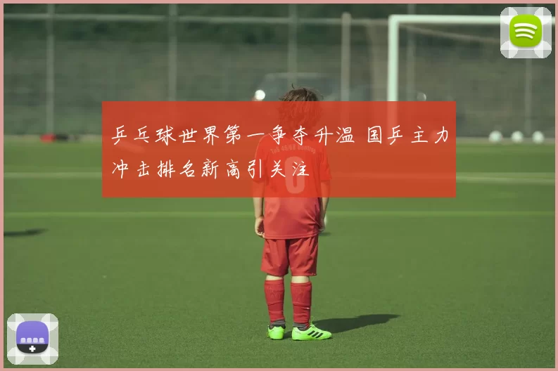 乒乓球世界第一争夺升温 国乒主力冲击排名新高引关注