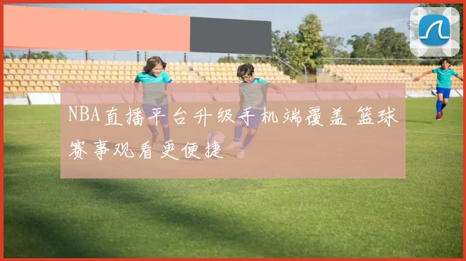 NBA直播平台升级手机端覆盖 篮球赛事观看更便捷