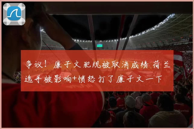 争议！廉子文犯规被取消成绩 荷兰选手被影响+愤怒打了廉子文一下