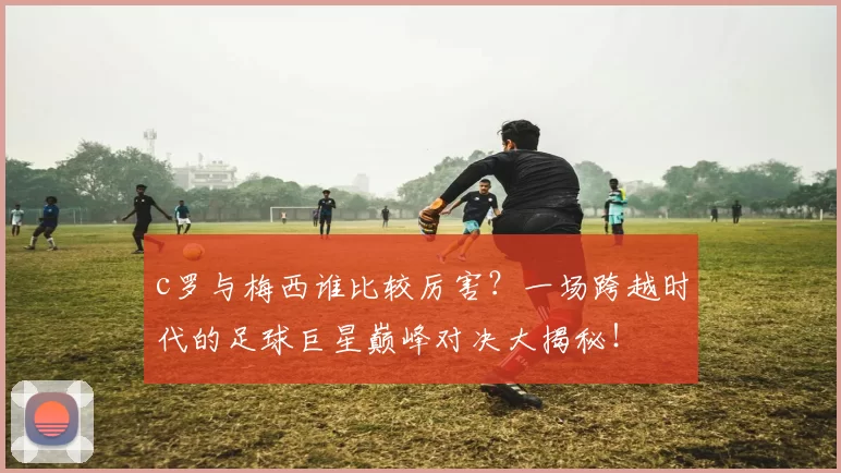 c罗与梅西谁比较厉害？一场跨越时代的足球巨星巅峰对决大揭秘！