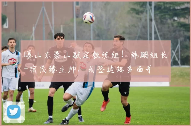 曝山东泰山敲定教练组！韩鹏组长+宿茂臻主帅，或签边路多面手