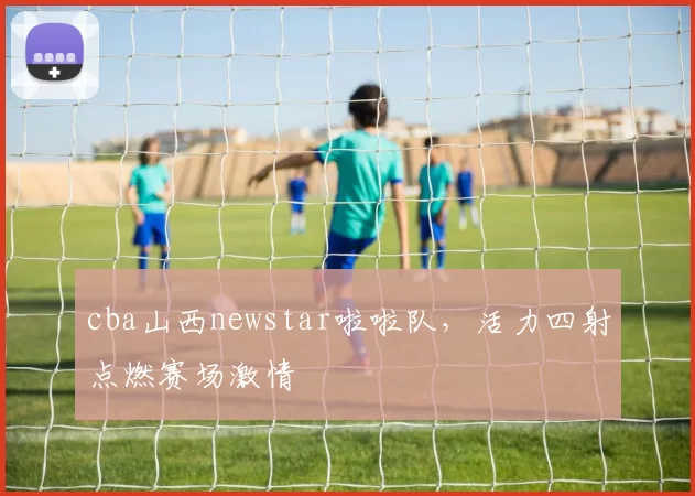 cba山西newstar啦啦队，活力四射点燃赛场激情