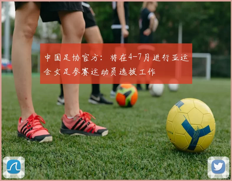 中国足协官方：将在4-7月进行亚运会女足参赛运动员选拔工作