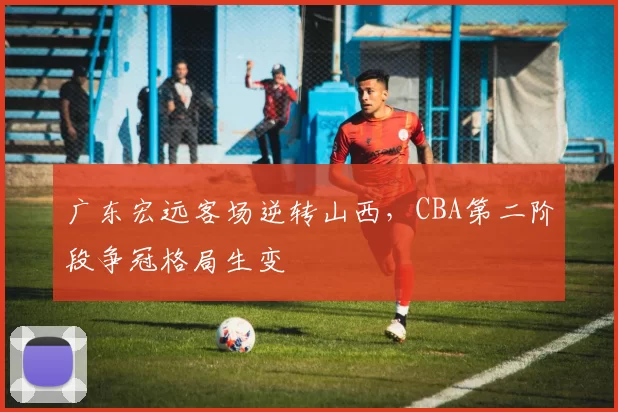 广东宏远客场逆转山西，CBA第二阶段争冠格局生变