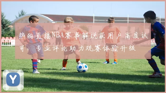 热狗直播NBA赛事解说获用户高度认可，专业评论助力观赛体验升级