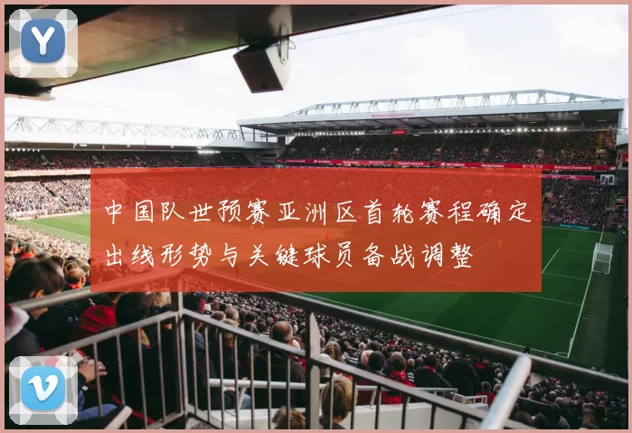 中国队世预赛亚洲区首轮赛程确定出线形势与关键球员备战调整