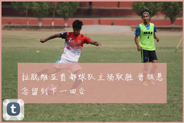 拉脱维亚首都球队主场取胜 晋级悬念留到下一回合