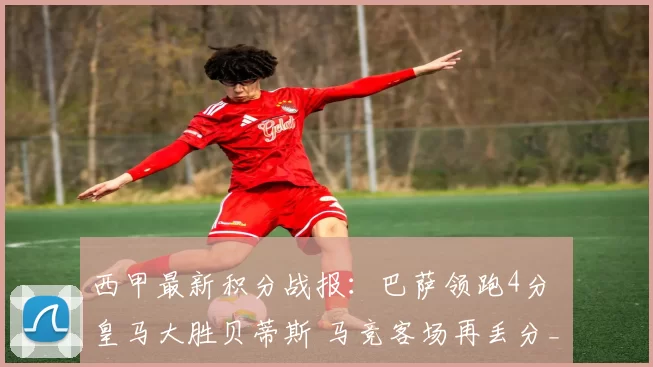 西甲最新积分战报：巴萨领跑4分 皇马大胜贝蒂斯 马竞客场再丢分_欧冠_马德里竞技_皇家马德里