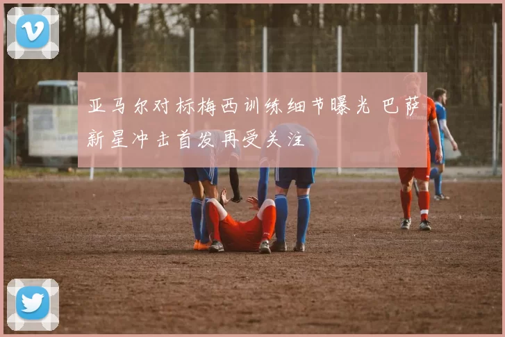 亚马尔对标梅西训练细节曝光 巴萨新星冲击首发再受关注